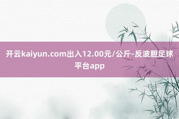 开云kaiyun.com出入12.00元/公斤-反波胆足球平台app