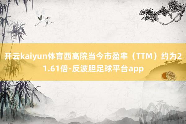 开云kaiyun体育西高院当今市盈率（TTM）约为21.61倍-反波胆足球平台app