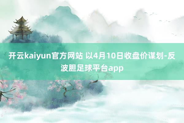 开云kaiyun官方网站 以4月10日收盘价谋划-反波胆足球平台app