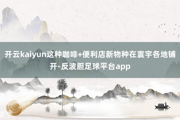 开云kaiyun这种咖啡+便利店新物种在寰宇各地铺开-反波胆足球平台app