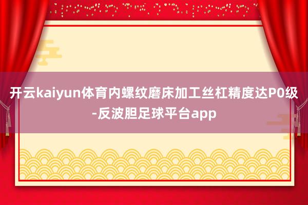 开云kaiyun体育内螺纹磨床加工丝杠精度达P0级-反波胆足球平台app