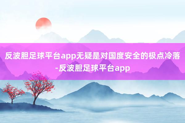 反波胆足球平台app无疑是对国度安全的极点冷落-反波胆足球平台app