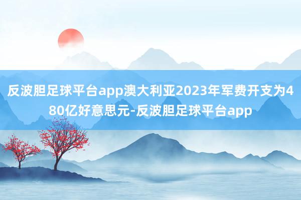 反波胆足球平台app澳大利亚2023年军费开支为480亿好意思元-反波胆足球平台app