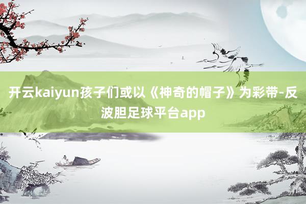 开云kaiyun孩子们或以《神奇的帽子》为彩带-反波胆足球平台app