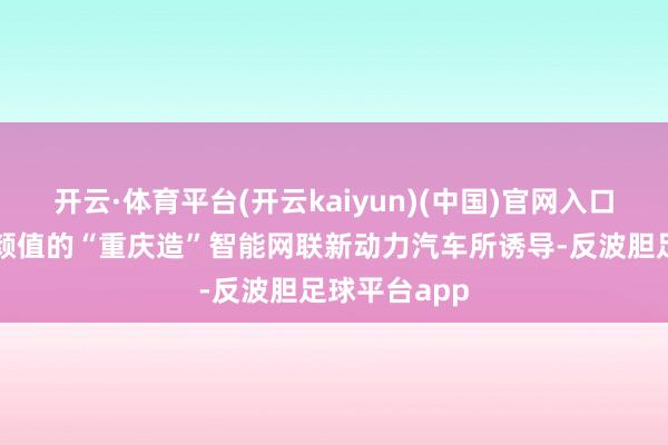 开云·体育平台(开云kaiyun)(中国)官网入口登录就被高颜值的“重庆造”智能网联新动力汽车所诱导-反波胆足球平台app