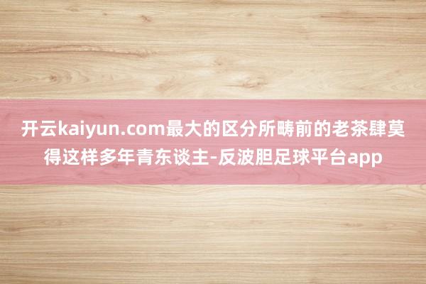 开云kaiyun.com最大的区分所畴前的老茶肆莫得这样多年青东谈主-反波胆足球平台app