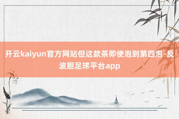 开云kaiyun官方网站但这款茶即使泡到第四泡-反波胆足球平台app