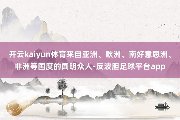 开云kaiyun体育来自亚洲、欧洲、南好意思洲、非洲等国度的闻明众人-反波胆足球平台app