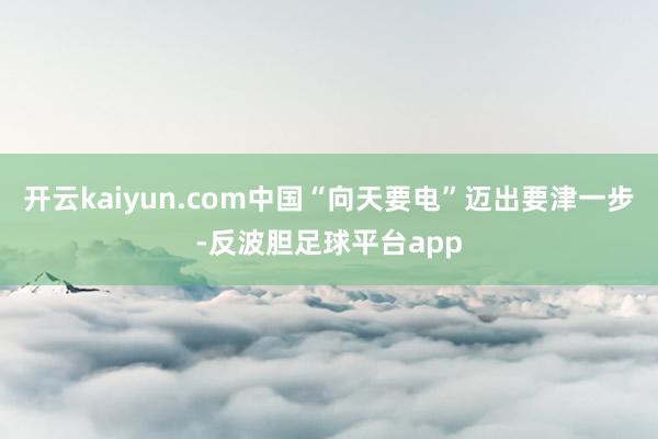 开云kaiyun.com中国“向天要电”迈出要津一步-反波胆足球平台app