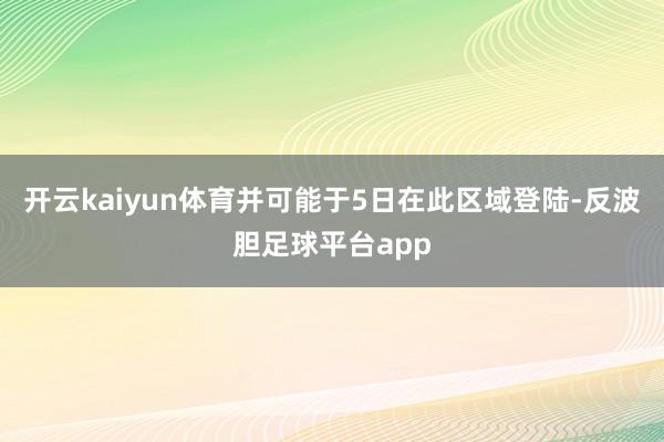开云kaiyun体育并可能于5日在此区域登陆-反波胆足球平台app
