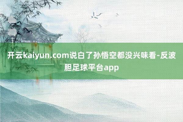 开云kaiyun.com说白了孙悟空都没兴味看-反波胆足球平台app