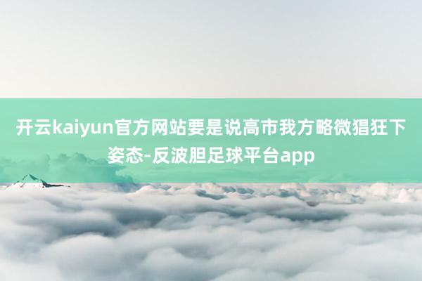 开云kaiyun官方网站要是说高市我方略微猖狂下姿态-反波胆足球平台app