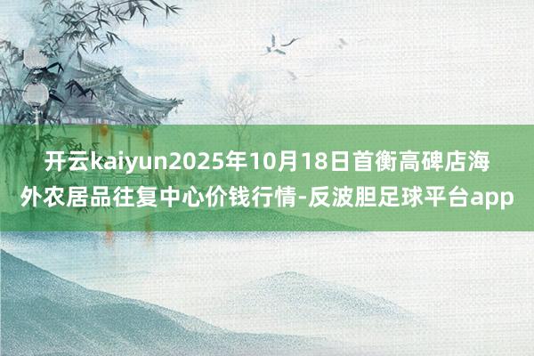 开云kaiyun2025年10月18日首衡高碑店海外农居品往复中心价钱行情-反波胆足球平台app