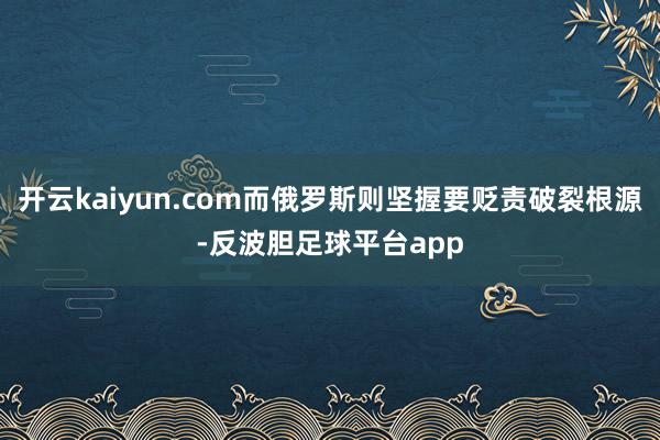 开云kaiyun.com而俄罗斯则坚握要贬责破裂根源-反波胆足球平台app