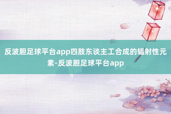 反波胆足球平台app四肢东谈主工合成的辐射性元素-反波胆足球平台app