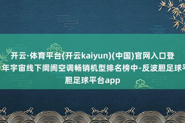 开云·体育平台(开云kaiyun)(中国)官网入口登录2023 年宇宙线下阛阓空调畅销机型排名榜中-反波胆足球平台app
