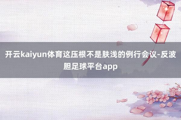 开云kaiyun体育这压根不是肤浅的例行会议-反波胆足球平台app