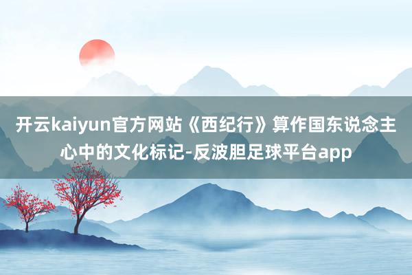开云kaiyun官方网站《西纪行》算作国东说念主心中的文化标记-反波胆足球平台app