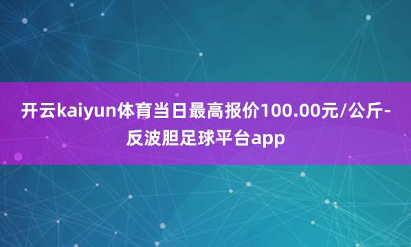 开云kaiyun体育当日最高报价100.00元/公斤-反波胆足球平台app