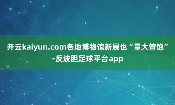 开云kaiyun.com各地博物馆新展也“量大管饱”-反波胆足球平台app