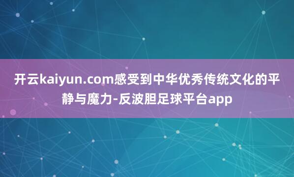 开云kaiyun.com感受到中华优秀传统文化的平静与魔力-反波胆足球平台app