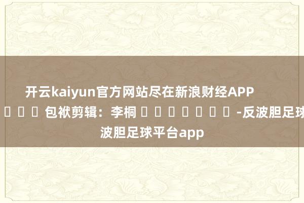 开云kaiyun官方网站尽在新浪财经APP            						包袱剪辑：李桐 							-反波胆足球平台app