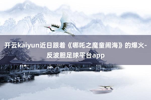 开云kaiyun近日跟着《哪吒之魔童闹海》的爆火-反波胆足球平台app