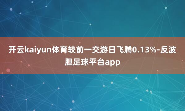 开云kaiyun体育较前一交游日飞腾0.13%-反波胆足球平台app