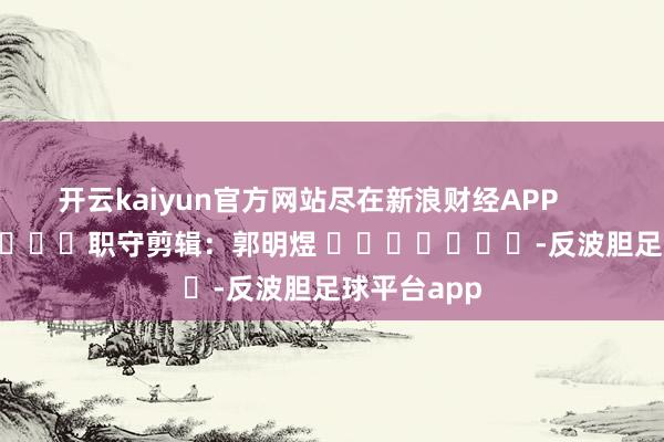 开云kaiyun官方网站尽在新浪财经APP 职守剪辑:郭明煜 -反波胆足球平台app