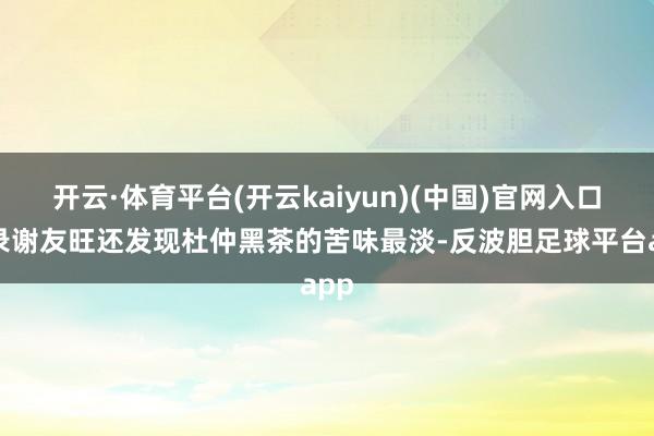 开云·体育平台(开云kaiyun)(中国)官网入口登录谢友旺还发现杜仲黑茶的苦味最淡-反波胆足球平台app