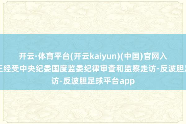 开云·体育平台(开云kaiyun)(中国)官网入口登录现在正经受中央纪委国度监委纪律审查和监察走访-反波胆足球平台app