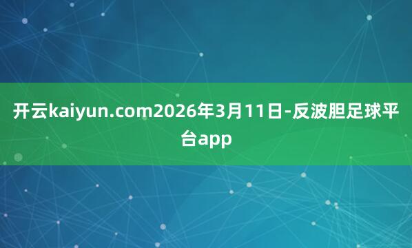 开云kaiyun.com2026年3月11日-反波胆足球平台app