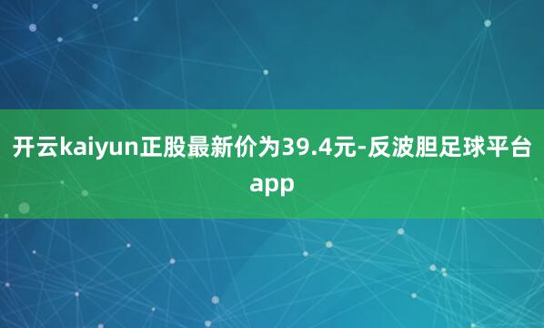 开云kaiyun正股最新价为39.4元-反波胆足球平台app
