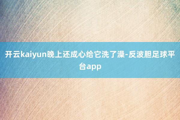 开云kaiyun晚上还成心给它洗了澡-反波胆足球平台app