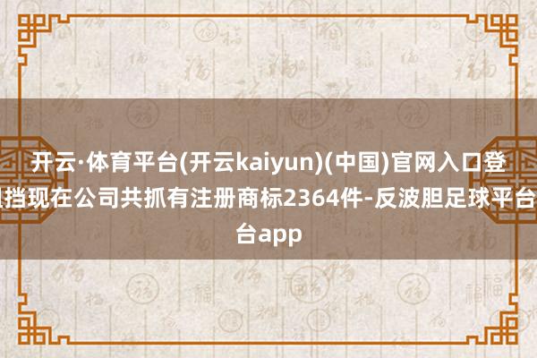 开云·体育平台(开云kaiyun)(中国)官网入口登录阻挡现在公司共抓有注册商标2364件-反波胆足球平台app