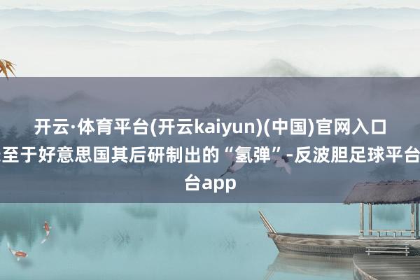 开云·体育平台(开云kaiyun)(中国)官网入口登录至于好意思国其后研制出的“氢弹”-反波胆足球平台app