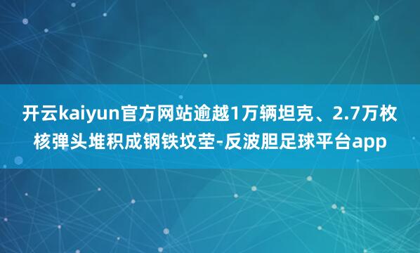 开云kaiyun官方网站逾越1万辆坦克、2.7万枚核弹头堆积成钢铁坟茔-反波胆足球平台app