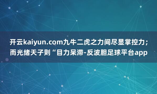 开云kaiyun.com九牛二虎之力间尽显掌控力；而光绪天子则“目力呆滞-反波胆足球平台app