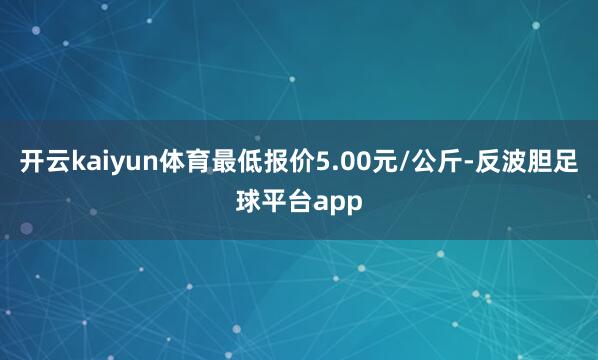 开云kaiyun体育最低报价5.00元/公斤-反波胆足球平台app