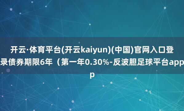 开云·体育平台(开云kaiyun)(中国)官网入口登录债券期限6年（第一年0.30%-反波胆足球平台app