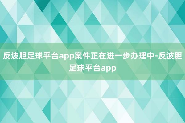 反波胆足球平台app案件正在进一步办理中-反波胆足球平台app