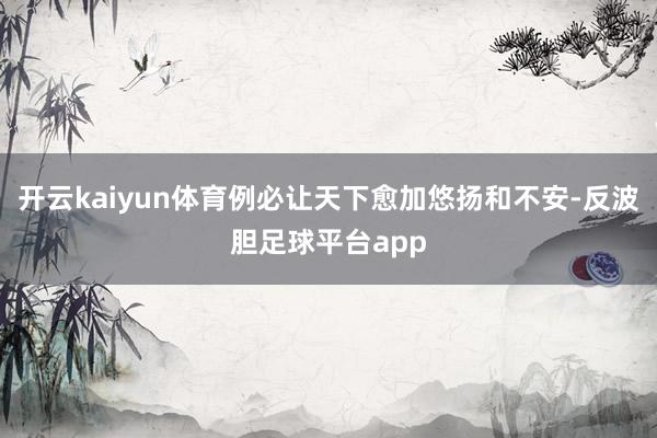 开云kaiyun体育例必让天下愈加悠扬和不安-反波胆足球平台app