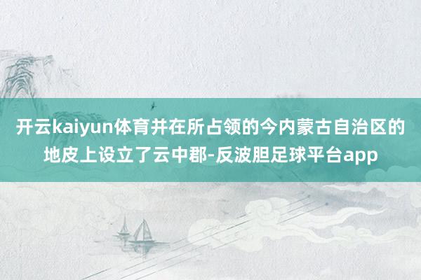 开云kaiyun体育并在所占领的今内蒙古自治区的地皮上设立了云中郡-反波胆足球平台app