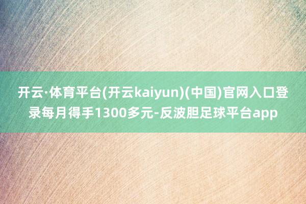 开云·体育平台(开云kaiyun)(中国)官网入口登录每月得手1300多元-反波胆足球平台app