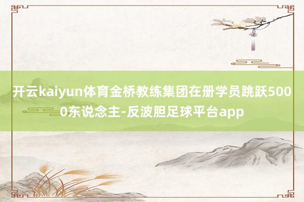 开云kaiyun体育金桥教练集团在册学员跳跃5000东说念主-反波胆足球平台app