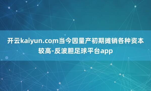 开云kaiyun.com当今因量产初期摊销各种资本较高-反波胆足球平台app