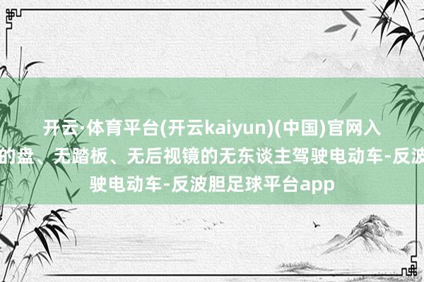 开云·体育平台(开云kaiyun)(中国)官网入口登录这款无标的盘、无踏板、无后视镜的无东谈主驾驶电动车-反波胆足球平台app
