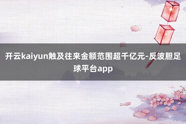 开云kaiyun触及往来金额范围超千亿元-反波胆足球平台app