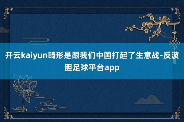 开云kaiyun畸形是跟我们中国打起了生意战-反波胆足球平台app