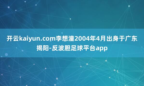 开云kaiyun.com李想潼2004年4月出身于广东揭阳-反波胆足球平台app